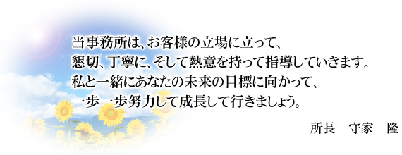 当事務所は、お客様の立場に立って、懇切、丁寧に、そして熱意を持って指導していきます。私と一緒にあなたの未来の目標に向かって、一歩一歩努力して成長して行きましょう。所長 守家 隆